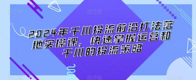 图片[1]-2024年千川投流前沿打法落地实操课，快速掌握运营和千川的投流策略